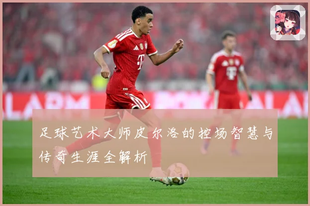 足球艺术大师皮尔洛的控场智慧与传奇生涯全解析